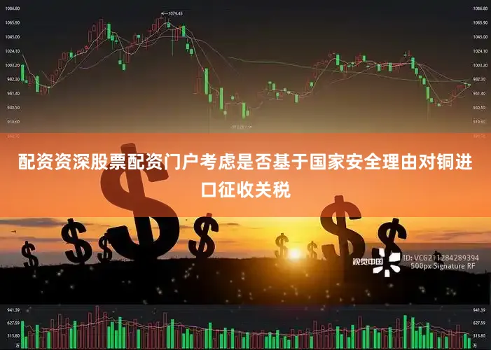 配资资深股票配资门户考虑是否基于国家安全理由对铜进口征收关税