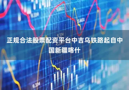 正规合法股票配资平台中吉乌铁路起自中国新疆喀什