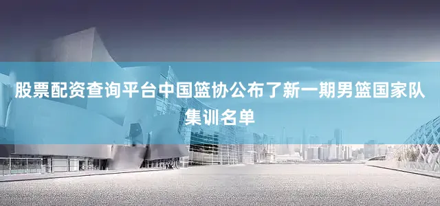 股票配资查询平台中国篮协公布了新一期男篮国家队集训名单