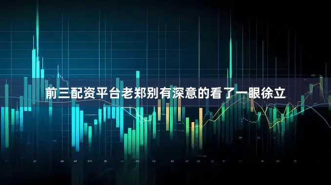 前三配资平台老郑别有深意的看了一眼徐立