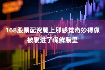 168股票配资腿上那感觉奇妙得像被裹进了保鲜膜里