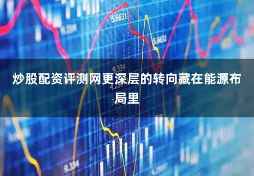 炒股配资评测网更深层的转向藏在能源布局里