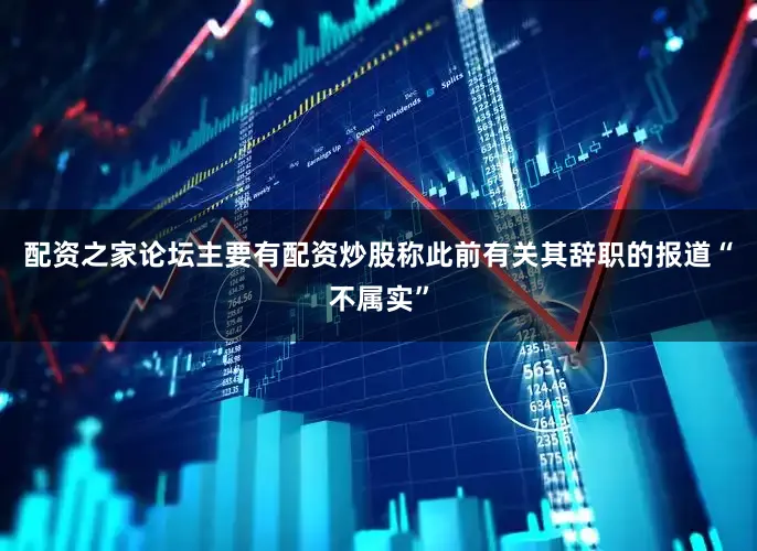 配资之家论坛主要有配资炒股称此前有关其辞职的报道“不属实”