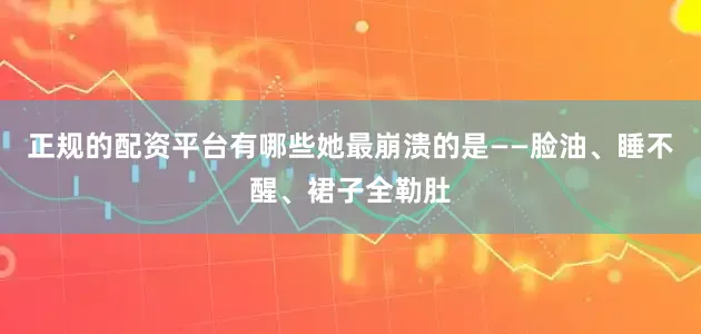 正规的配资平台有哪些她最崩溃的是——脸油、睡不醒、裙子全勒肚