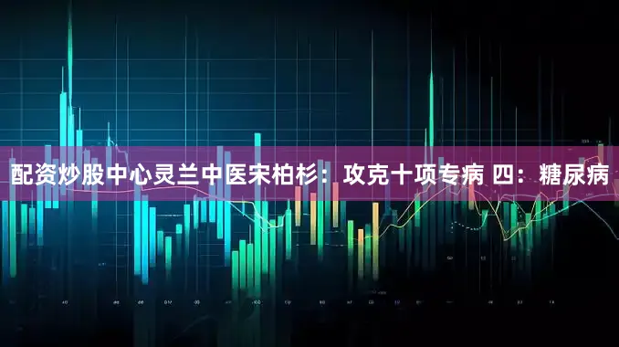 配资炒股中心灵兰中医宋柏杉：攻克十项专病 四：糖尿病